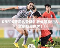 DNFPK服怎么登陸？教你輕松進(jìn)入全新戰(zhàn)斗世界！