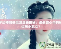 夢幻神雕俠侶演員表揭秘：誰是你心中的楊過與小龍女？