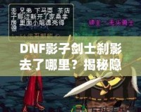 DNF影子劍士剎影去了哪里？揭秘隱藏劇情與角色歸屬