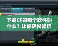 下載CF的那個軟件叫什么？讓你輕松暢玩《穿越火線》！