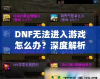 DNF無法進入游戲怎么辦？深度解析解決方案，助你快速恢復(fù)暢玩