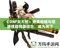 《DNF女大槍?zhuān)航^美槍械與驚艷技能完美結(jié)合，成為地下城最強(qiáng)力角色！》