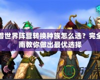 魔獸世界陣營轉(zhuǎn)換種族怎么選？完全指南教你做出最優(yōu)選擇