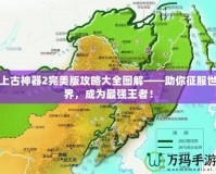 上古神器2完美版攻略大全圖解——助你征服世界，成為最強(qiáng)王者！