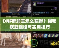 DNF辟邪玉怎么獲得？揭秘獲取途徑與實用技巧