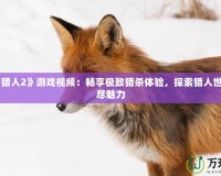 《怪物獵人2》游戲視頻：暢享極致獵殺體驗(yàn)，探索獵人世界的無(wú)盡魅力