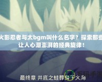 火影忍者與太bgm叫什么名字？探索那些讓人心潮澎湃的經(jīng)典旋律！