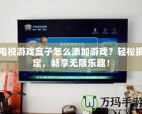 電視游戲盒子怎么添加游戲？輕松搞定，暢享無限樂趣！