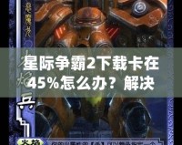 星際爭霸2下載卡在45%怎么辦？解決方法大揭秘