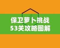 保衛(wèi)蘿卜挑戰(zhàn)53關(guān)攻略圖解法視頻，讓你輕松過(guò)關(guān)，秒殺敵人！