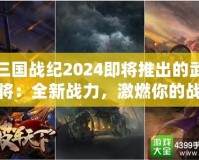 三國戰(zhàn)紀(jì)2024即將推出的武將：全新戰(zhàn)力，激燃你的戰(zhàn)斗激情！