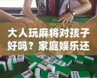 大人玩麻將對(duì)孩子好嗎？家庭娛樂(lè)還是隱形危害？