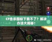 CF擊殺圖標(biāo)下載不了？解決辦法大揭秘！