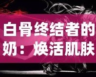 白骨終結(jié)者的奶：煥活肌膚的秘密武器，逆齡神奇之選