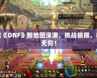 探索《DNF》新地圖深淵，挑戰(zhàn)極限，收獲無窮！