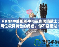 《DNF中的憨憨牛與迷你黑暗武士：兩位極具特色的角色，你不容錯過！》