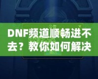 DNF頻道順暢進不去？教你如何解決困擾，暢享游戲世界！