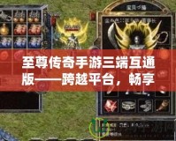 至尊傳奇手游三端互通版——跨越平臺，暢享極致戰(zhàn)斗體驗(yàn)！