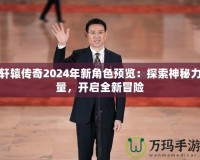 軒轅傳奇2024年新角色預(yù)覽：探索神秘力量，開啟全新冒險