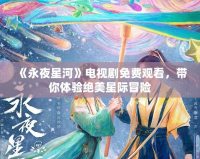 《永夜星河》電視劇免費(fèi)觀(guān)看，帶你體驗(yàn)絕美星際冒險(xiǎn)