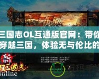 三國志OL互通版官網(wǎng)：帶你穿越三國，體驗(yàn)無與倫比的策略對決