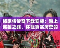 楊家將傳奇下載安裝：踏上英雄之路，體驗(yàn)真實(shí)歷史的震撼