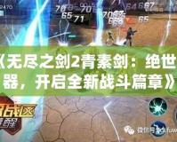 《無盡之劍2青素劍：絕世神器，開啟全新戰(zhàn)斗篇章》