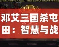 鄧艾三國殺屯田：智慧與戰(zhàn)略的碰撞，歷史與現(xiàn)代的交織