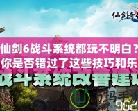 仙劍6戰(zhàn)斗系統(tǒng)都玩不明白？你是否錯過了這些技巧和樂趣？