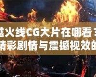 穿越火線CG大片在哪看？探尋精彩劇情與震撼視效的源頭