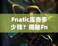 Fnatic庫(kù)奇多少錢(qián)？揭秘Fnatic系列皮膚的價(jià)值與收藏魅力