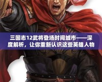 三國志12武將登場時間城市——深度解析，讓你重新認識這些英雄人物的傳奇時刻