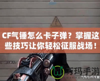 CF氣錘怎么卡子彈？掌握這些技巧讓你輕松征服戰(zhàn)場！