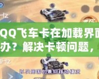 【QQ飛車卡在加載界面怎么辦？解決卡頓問題，助你暢享極速駕駛體驗】