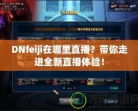 DNfeiji在哪里直播？帶你走進(jìn)全新直播體驗(yàn)！