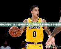 王牌NBA貼吧：籃球愛好者的天堂，讓你與世界頂級(jí)球星零距離接觸