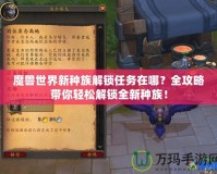 魔獸世界新種族解鎖任務(wù)在哪？全攻略帶你輕松解鎖全新種族！