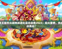 洛克王國(guó)烈火戰(zhàn)神超進(jìn)化豪炎戰(zhàn)神2023：焰火重燃，熱血激戰(zhàn)再起！