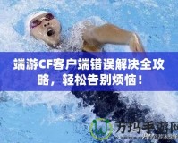 端游CF客戶端錯誤解決全攻略，輕松告別煩惱！