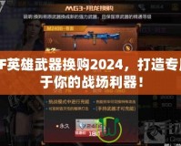 CF英雄武器換購(gòu)2024，打造專屬于你的戰(zhàn)場(chǎng)利器！