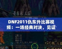 DNF2011仇東升比賽視頻：一場(chǎng)經(jīng)典對(duì)決，見(jiàn)證榮耀與激情的碰撞