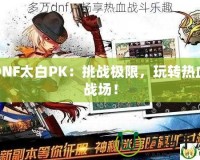 DNF太白PK：挑戰(zhàn)極限，玩轉(zhuǎn)熱血戰(zhàn)場(chǎng)！