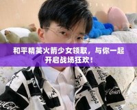 和平精英火箭少女領(lǐng)取，與你一起開啟戰(zhàn)場狂歡！