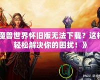 《魔獸世界懷舊版無法下載？這樣做輕松解決你的困擾！》