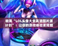 精美“LOL頭像大全高清圖片源計(jì)劃”：讓你的游戲體驗(yàn)更炫酷！