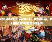 DNF中韓對抗賽2023：跨越國界，展現(xiàn)極限對決的巔峰時刻