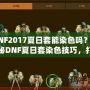 DNF2017夏日套能染色嗎？揭秘DNF夏日套染色技巧，打造專屬個(gè)性外觀