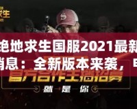 絕地求生國服2021最新消息：全新版本來襲，電競榮耀再續(xù)！