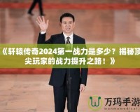 《軒轅傳奇2024第一戰(zhàn)力是多少？揭秘頂尖玩家的戰(zhàn)力提升之路！》