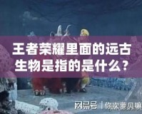 王者榮耀里面的遠古生物是指的是什么？揭開神秘面紗